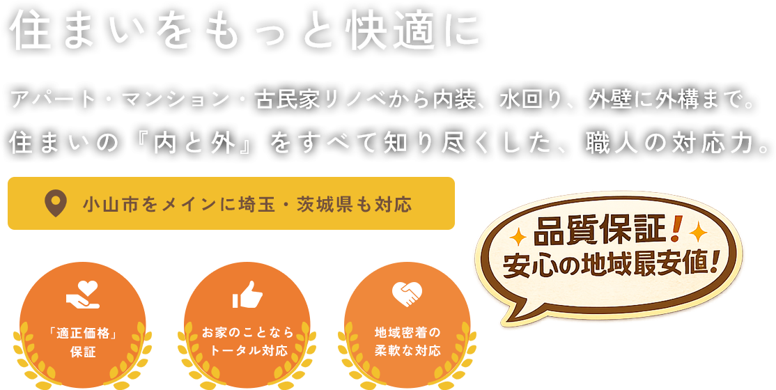 住まいをもっと快適に アパート・マンション・古民家リノベから内装、水回り、外壁に外構まで。 住まいの『内と外』をすべて知り尽くした、職人の対応力。 